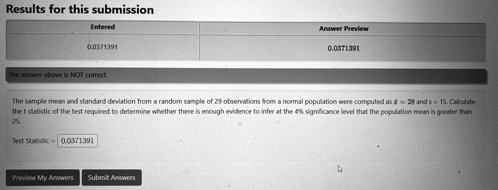 Results for this submission
Entered
0.0371391
The answer above is NOT correct.
Answer Preview
0.0371391
The sample mean and standard deviation from a random sample of 29 observations from a normal population were computed as x̅ = 28 and s = 15. Calculate
the t statistic of the test required to determine whether there is enough evidence to infer at the 4% significance level that the population mean is greater than
25.
Test Statistic = 0.0371391
Preview My Answers
Submit Answers