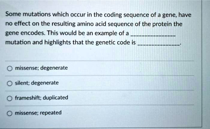 Some mutations which occur in the coding sequence of a gene, have no effect on the resulting amino acid sequence of the protein the gene encodes. This would be an example of a  mutation and highlights that the genetic code is .

missense; degenerate
silent; degenerate
frameshift; duplicated
missense; repeated