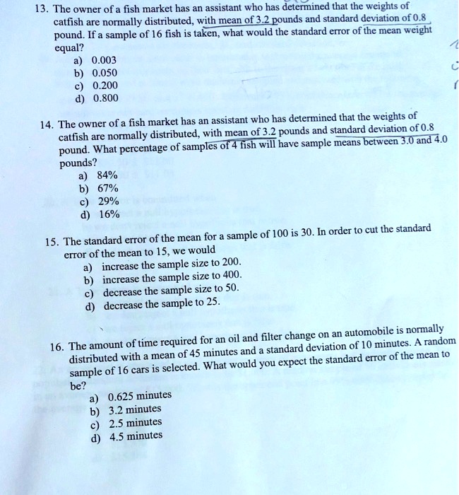 13. The owner of a fish market has an assistant who has determined that the weights of catfish are normally distributed, with mean of 3.2 pounds and standard deviation of 0.8 pound. If a sample of 16 fish is taken, what would the standard error of the mean weight equal?
a) 0.003
b) 0.050
c) 0.200
d) 0.800

14. The owner of a fish market has an assistant who has determined that the weights of catfish are normally distributed, with mean of 3.2 pounds and standard deviation of 0.8 pound. What percentage of samples of 4 fish will have sample means between 3.0 and 4.0 pounds?
a) 84%
b) 67%
c) 29%
d) 16%

15. The standard error of the mean for a sample of 100 is 30. In order to cut the standard error of the mean to 15, we would
a) increase the sample size to 200.
b) increase the sample size to 400.
c) decrease the sample size to 50.
d) decrease the sample to 25.

16. The amount of time required for an oil and filter change on an automobile is normally distributed with a mean of 45 minutes and a standard deviation of 10 minutes. A random sample of 16 cars is selected. What would you expect the standard error of the mean to be?
a) 0.625 minutes
b) 3.2 minutes
c) 2.5 minutes
d) 4.5 minutes