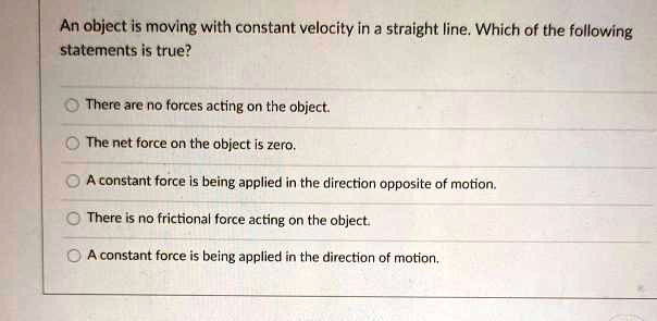 An object is moving with constant velocity in a straight line. Which of the following statements is true?
There are no forces acting on the object.
The net force on the object is zero.
A constant force is being applied in the direction opposite of motion.
There is no frictional force acting on the object.
A constant force is being applied in the direction of motion.