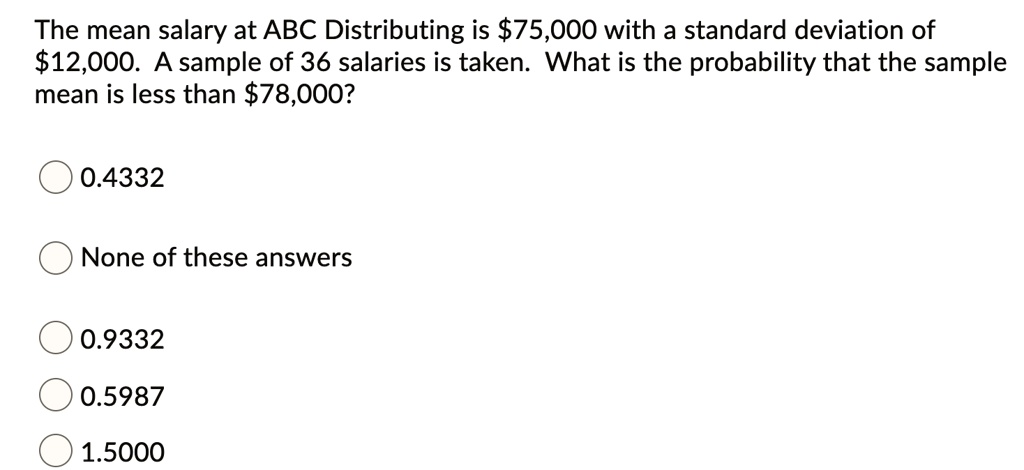 The mean salary at ABC Distributing is 75,000 with a standard deviation of12,000. A sample of 36 salaries is taken. What is the probability that the sample
mean is less than 78,000?
0.4332
None of these answers
0.9332
0.5987
1.5000