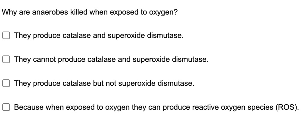 Why are anaerobes killed when exposed to oxygen?
They produce catalase and superoxide dismutase.
They cannot produce catalase and superoxide dismutase.
They produce catalase but not superoxide dismutase.
Because when exposed to oxygen they can produce reactive oxygen species (ROS).