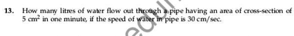 13. How many litres of water flow out through a pipe having an area of cross-section of 5 cm² in one minute, if the speed of water in pipe is 30 cm/sec.