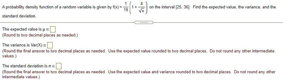 A probability density function of a random variable is given by f(x) = frac119 left(1 + frac4sqrtxight) on the interval [25, 36]. Find the expected value, the variance, and the standard deviation.
The expected value is mu approx 
(Round to two decimal places as needed.)
The variance is Var(X) approx
(Round the final answer to two decimal places as needed. Use the expected value rounded to two decimal places. Do not round any other intermediate values.)
The standard deviation is sigma approx
(Round the final answer to two decimal places as needed. Use the expected value and variance rounded to two decimal places. Do not round any other intermediate values.)