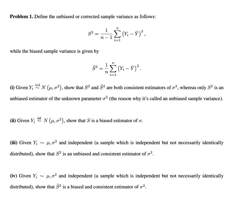 Problem 1. Define the unbiased or corrected sample variance as follows:
S^2 = (1)/(n-1)∑i=1^n (Yi - Y̅)^2,
while the biased sample variance is given by
S̃^2 = (1)/(n)∑i=1^n (Yi - Y̅)^2.
(i) Given Yi iid∼ N(μ, σ^2), show that S^2 and S̃^2 are both consistent estimators of σ^2, whereas only S^2 is an
unbiased estimator of the unknown parameter σ^2 (the reason why it's called an unbiased sample variance).
(ii) Given Yi iid∼ N(μ, σ^2), show that S is a biased estimator of σ.
(iii) Given Yi ∼μ, σ^2 and independent (a sample which is independent but not necessarily identically
distributed), show that S^2 is an unbiased and consistent estimator of σ^2.
(iv) Given Yi ∼μ, σ^2 and independent (a sample which is independent but not necessarily identically
distributed), show that S̃^2 is a biased and consistent estimator of σ^2.