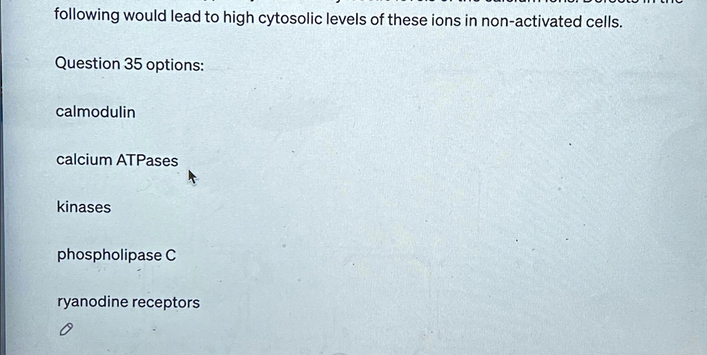 following would lead to high cytosolic levels of these ions in non-activated cells.
Question 35 options:
calmodulin
calcium ATPases
kinases
phospholipase C
ryanodine receptors