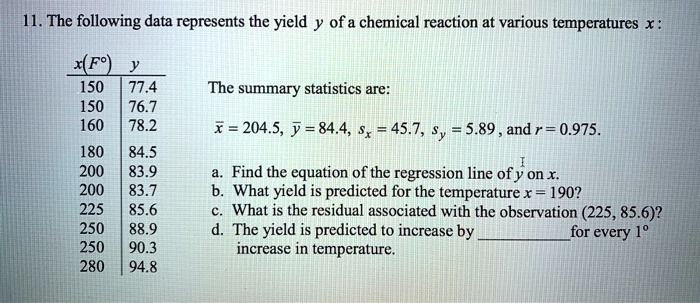 11. The following data represents the yield y of a chemical reaction at various temperatures x :
x(F°) y
150 77.4
150 76.7
160 78.2
180 84.5
200 83.9
200 83.7
225 85.6
250 88.9
250 90.3
280 94.8
The summary statistics are:
x? = 204.5, y? = 84.4, sx = 45.7, sy = 5.89, and r = 0.975.
a. Find the equation of the regression line of y on x.
b. What yield is predicted for the temperature x = 190?
c. What is the residual associated with the observation (225, 85.6)?
d. The yield is predicted to increase by  for every 1° increase in temperature.