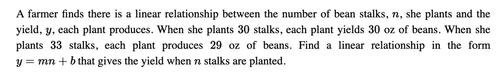 A farmer finds there is a linear relationship between the number of bean stalks, n, she plants and the yield, y, each plant produces. When she plants 30 stalks, each plant yields 30 oz of beans. When she plants 33 stalks, each plant produces 29 oz of beans. Find a linear relationship in the form y = mn + b that gives the yield when n stalks are planted.