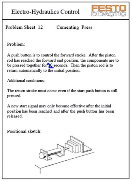 Electro-Hydraulics Control
Problem Sheet 12
Cementing Press
Problem:
A push button is to control the forward stroke. After the piston
rod has reached the forward end position, the components are to
be pressed together for 10 seconds. Then the piston rod is to
return automatically to the initial position.
Additional conditions:
The return stroke must occur even if the start push button is still
pressed.
A new start signal may only become effective after the initial
position has been reached and after the push button has been
released.
Positional sketch: