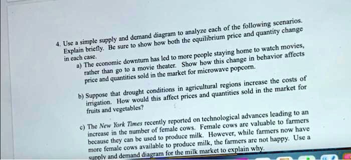 4. Use a simple supply and demand diagram to analyze each of the following scenarios. Explain briefly. Be sure to show how both the equilibrium price and quantity change in each case.
a) The economic downturn has led to more people staying home to watch movies, rather than go to a movie theater. Show how this change in behavior affects price and quantities sold in the market for microwave popcorn.
b) Suppose that drought conditions in agricultural regions increase the costs of irrigation. How would this affect prices and quantities sold in the market for fruits and vegetables?
c) The New York Times recently reported on technological advances leading to an increase in the number of female cows. Female cows are valuable to farmers because they can be used to produce milk. However, while farmers now have more female cows available to produce milk, the farmers are not happy. Use a supply and demand diagram for the milk market to explain why.