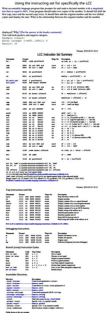 Using the instructing set for specifically the LCC
Write an assembly language program that prompts for and reads a decimal number a magnitude
less than or equal to 4681. Your program should make two copies of the number. It should left shift the
first copy once and the second copy twice. It should then add the original number and the two shifted
copies and display the sum. What is the relationship between the original number and the number
displayed? Why? [Put the answer in the header comments]
Test with both positive and negative integers.
Example output:
Enter integer (-4681..4681): 5
Result: 35
Version: 2024-03-07 16:12
LCC Instruction Set Summary
Version: 2024-03-07 16:12
Trap Instructions (call OS)
Debugging Instructions
Branch (Jump) Instruction Codes
Assembler Directives