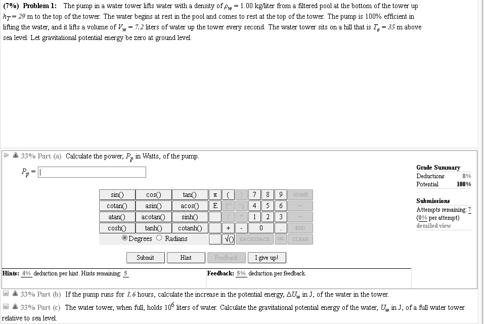 (7%) Problem 1: The pump in a water tower lifts water with a density of ??w = 1.00 kg/liter from a filtered pool at the bottom of the tower up hT = 29 m to the top of the tower. The water begins at rest in the pool and comes to rest at the top of the tower. The pump is 100% efficient in lifting the water, and it lifts a volume of Vw = 7.2 liters of water up the tower every second. The water tower sits on a hill that is Te = 35 m above sea level. Let gravitational potential energy be zero at ground level.

33% Part (a) Calculate the power, Pp in Watts, of the pump.

33% Part (b) If the pump runs for 1.6 hours, calculate the increase in the potential energy, ?Uw in J, of the water in the tower.

33% Part (c) The water tower, when full, holds 10^6 liters of water. Calculate the gravitational potential energy of the water, Uw in J, of a full water tower relative to sea level.