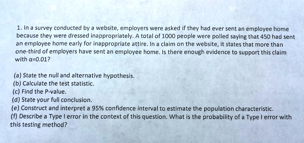 1. In a survey conducted by a website, employers were asked if they had ever sent an employee home because they were dressed inappropriately. A total of 1000 people were polled saying that 450 had sent an employee home early for inappropriate attire. In a claim on the website, it states that more than one-third of employers have sent an employee home. Is there enough evidence to support this claim with alpha=0.01?
(a) State the null and alternative hypothesis.
(b) Calculate the test statistic.
(c) Find the P-value.
(d) State your full conclusion.
(e) Construct and interpret a 95% confidence interval to estimate the population characteristic.
(f) Describe a Type I error in the context of this question. What is the probability of a Type I error with this testing method?