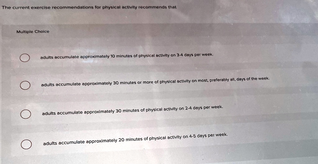 The current exercise recommendations for physical activity recommends that
Multiple Choice
adults accumulate approximately 10 minutes of physical activity on 3-4 days per week.
adults accumulate approximately 30 minutes or more of physical activity on most, preferably all, days of the week.
adults accumulate approximately 30 minutes of physical activity on 2-4 days per week.
adults accumulate approximately 20 minutes of physical activity on 4-5 days per week.