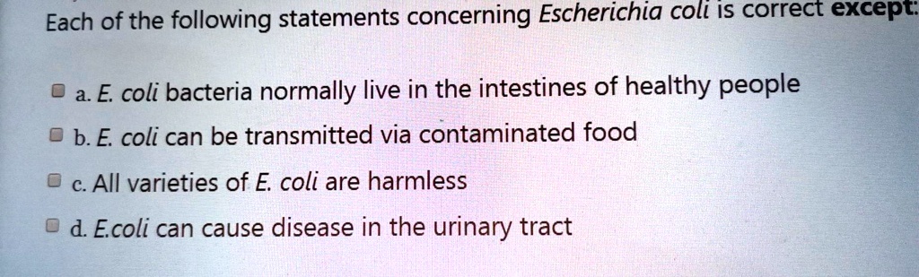 Each of the following statements concerning Escherichia coli is correct except:
a. E. coli bacteria normally live in the intestines of healthy people
b. E. coli can be transmitted via contaminated food
c. All varieties of E. coli are harmless
d. E.coli can cause disease in the urinary tract