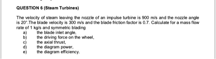 QUESTION 6 (Steam Turbines)
The velocity of steam leaving the nozzle of an impulse turbine is 900 m/s and the nozzle angle
is 20°. The blade velocity is 300 m/s and the blade friction factor is 0.7. Calculate for a mass flow
rate of 1 kg/s and symmetric blading
a) the blade inlet angle,
b) the driving force on the wheel,
c) the axial thrust,
d) the diagram power,
e) the diagram efficiency.
