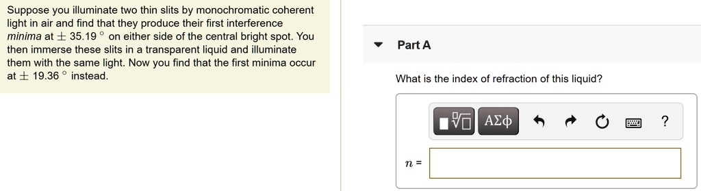 Suppose you illuminate two thin slits by monochromatic coherent light in air and find that they produce their first interference minima at ± 35.19 ° on either side of the central bright spot. You then immerse these slits in a transparent liquid and illuminate them with the same light. Now you find that the first minima occur at ± 19.36 ° instead. Part A What is the index of refraction of this liquid? n =