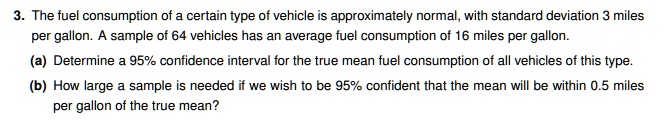 3. The fuel consumption of a certain type of vehicle is approximately normal, with standard deviation 3 miles per gallon. A sample of 64 vehicles has an average fuel consumption of 16 miles per gallon. (a) Determine a 95% confidence interval for the true mean fuel consumption of all vehicles of this type. (b) How large a sample is needed if we wish to be 95% confident that the mean will be within 0.5 miles per gallon of the true mean?