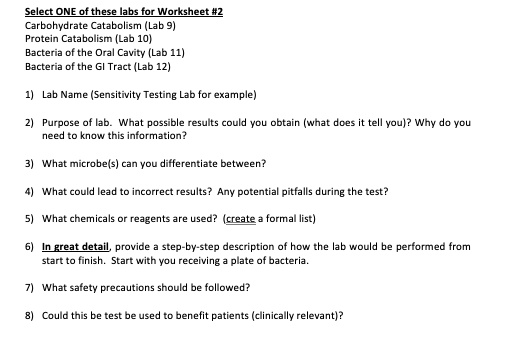 Select ONE of these labs for Worksheet #2
Carbohydrate Catabolism (Lab 9)
Protein Catabolism (Lab 10)
Bacteria of the Oral Cavity (Lab 11)
Bacteria of the GI Tract (Lab 12)
1) Lab Name (Sensitivity Testing Lab for example)
2) Purpose of lab. What possible results could you obtain (what does it tell you)? Why do you
need to know this information?
3) What microbe(s) can you differentiate between?
4) What could lead to incorrect results? Any potential pitfalls during the test?
5) What chemicals or reagents are used? (create a formal list)
6) In great detail, provide a step-by-step description of how the lab would be performed from
start to finish. Start with you receiving a plate of bacteria.
7) What safety precautions should be followed?
8) Could this be test be used to benefit patients (clinically relevant)?
