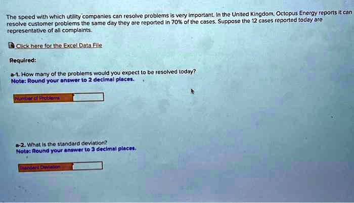 The speed with which utility companies can resolve problems is very important. In the United Kingdom, Octopus Energy reports it can
resolve customer problems the same day they are reported in 70% of the cases. Suppose the 12 cases reported today are
representative of all complaints.
Click here for the Excel Data File
Required:
a-1. How many of the problems would you expect to be resolved today?
Note: Round your answer to 2 decimal places.
Number of Problems
a-2. What is the standard deviation?
Note: Round your answer to 3 decimal places.
Standard Deviation