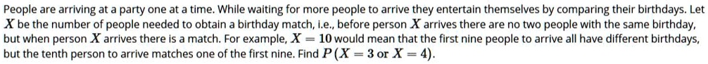People are arriving at a party one at a time. While waiting for more people to arrive they entertain themselves by comparing their birthdays. Let X be the number of people needed to obtain a birthday match, i.e., before person X arrives there are no two people with the same birthday, but when person X arrives there is a match. For example, X = 10 would mean that the first nine people to arrive all have different birthdays, but the tenth person to arrive matches one of the first nine. Find P (X = 3 or X = 4).