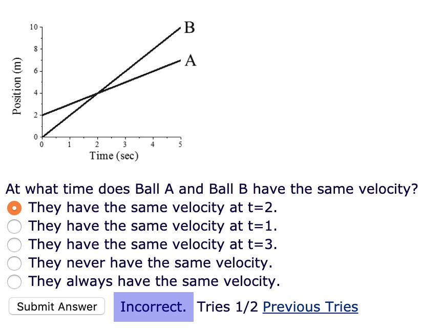 Position (m)
10
8
6
4
2
0
0
1
2
3
4
5
Time (sec)
B
A
At what time does Ball A and Ball B have the same velocity?
They have the same velocity at t=2.
They have the same velocity at t=1.
They have the same velocity at t=3.
They never have the same velocity.
They always have the same velocity.