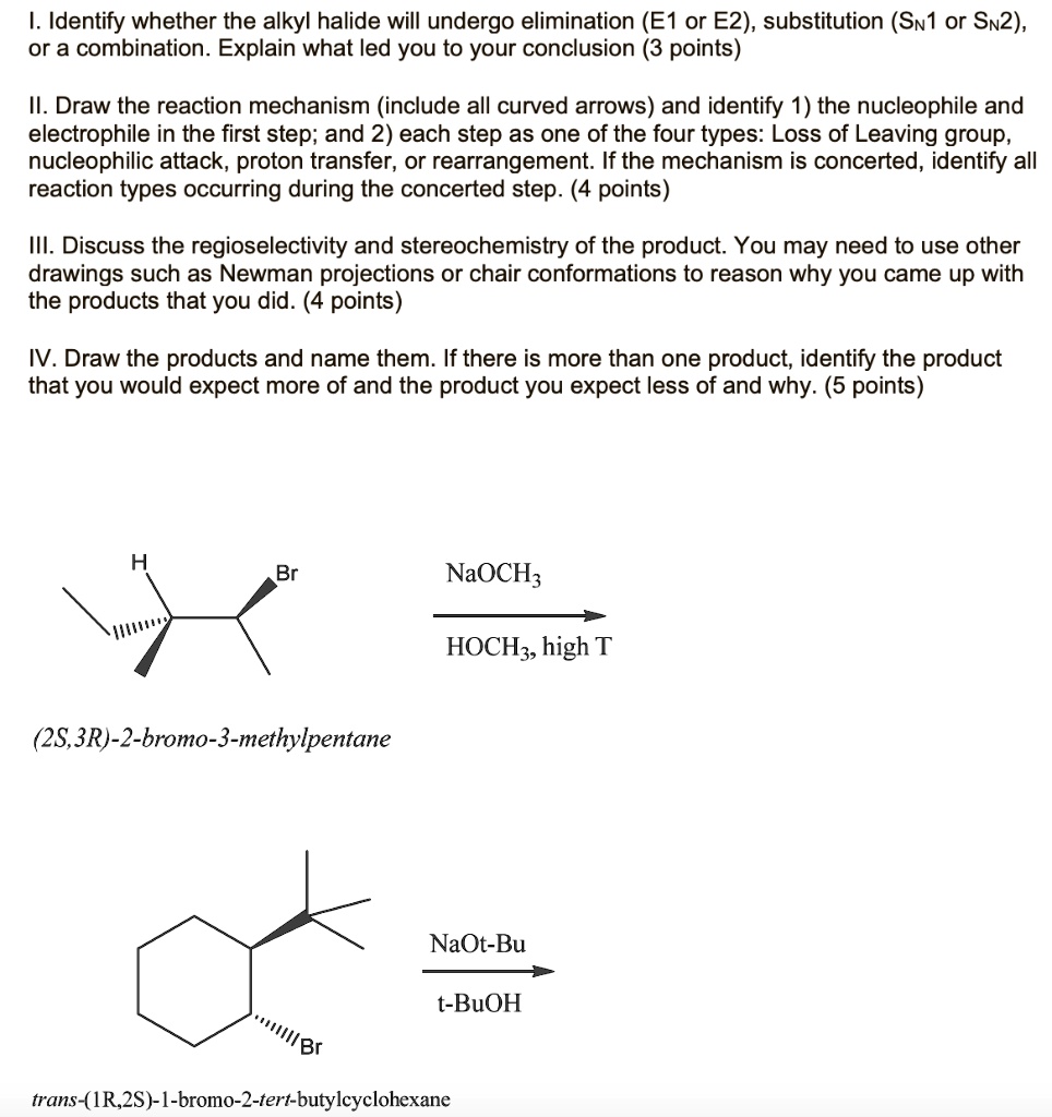 I. Identify whether the alkyl halide will undergo elimination (E1 or E2), substitution (SN1 or SN2),
or a combination. Explain what led you to your conclusion (3 points)
II. Draw the reaction mechanism (include all curved arrows) and identify 1) the nucleophile and
electrophile in the first step; and 2) each step as one of the four types: Loss of Leaving group,
nucleophilic attack, proton transfer, or rearrangement. If the mechanism is concerted, identify all
reaction types occurring during the concerted step. (4 points)
III. Discuss the regioselectivity and stereochemistry of the product. You may need to use other
drawings such as Newman projections or chair conformations to reason why you came up with
the products that you did. (4 points)
IV. Draw the products and name them. If there is more than one product, identify the product
that you would expect more of and the product you expect less of and why. (5 points)

NaOCH3
HOCH3, high T
(2S,3R)-2-bromo-3-methylpentane

NaOt-Bu
t-BuOH
trans-(1R,2S)-1-bromo-2-tert-butylcyclohexane