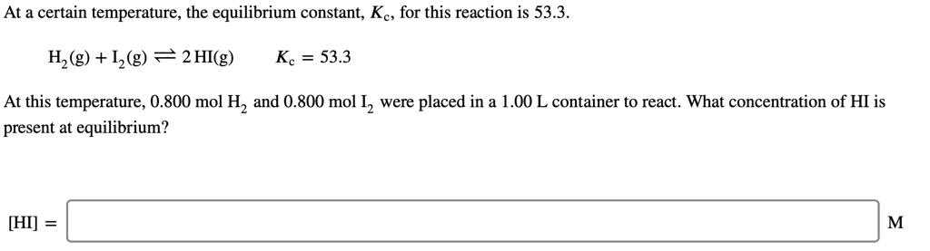 At a certain temperature, the equilibrium constant, Kc, for this reaction is 53.3.
H2(g) + I2(g) ? 2 HI(g) Kc = 53.3
At this temperature, 0.800 mol H2 and 0.800 mol I2 were placed in a 1.00 L container to react. What concentration of HI is present at equilibrium?
[HI] = M