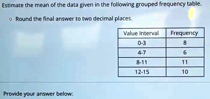 Estimate the mean of the data given in the following grouped frequency table.

•Round the final answer to two decimal places.


Value Interval     Frequency 

0-3     8 

4-7     6 

8-11     11 

12-15     10 



Provide your answer below: