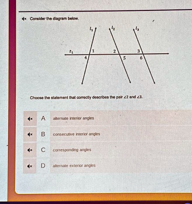Consider the diagram below.
Choose the statement that correctly describes the pair ∠ 2 and ∠ 3.
A alternate interior angles
B consecutive interior angles
C corresponding angles
D alternate exterior angles