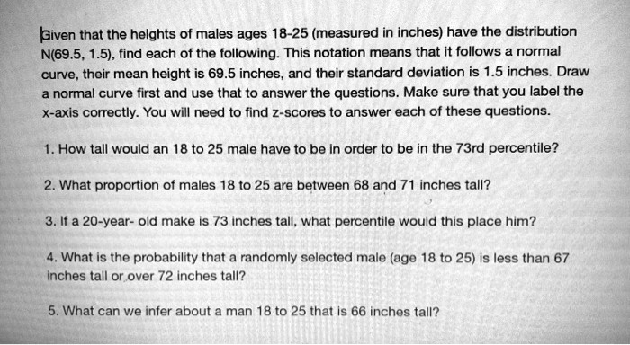 Given that the heights of males ages 18-25 (measured in inches) have the distribution
N(69.5, 1.5), find each of the following. This notation means that it follows a normal
curve, their mean height is 69.5 inches, and their standard deviation is 1.5 inches. Draw
a normal curve first and use that to answer the questions. Make sure that you label the
x-axis correctly. You will need to find z-scores to answer each of these questions.

1. How tall would an 18 to 25 male have to be in order to be in the 73rd percentile?

2. What proportion of males 18 to 25 are between 68 and 71 inches tall?

3. If a 20-year- old make is 73 inches tall, what percentile would this place him?

4. What is the probability that a randomly selected male (age 18 to 25) is less than 67
inches tall or over 72 inches tall?

5. What can we infer about a man 18 to 25 that is 66 inches tall?