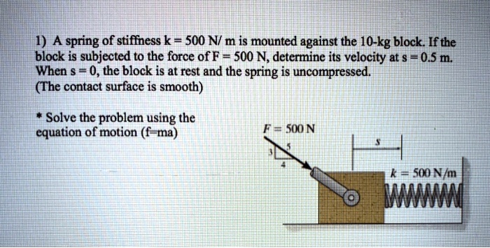 1) A spring of stiffness k = 500 N/ m is mounted against the 10-kg block. If the block is subjected to the force of F = 500 N, determine its velocity at s = 0.5 m. When s = 0, the block is at rest and the spring is uncompressed.
(The contact surface is smooth)

* Solve the problem using the equation of motion (f=ma)
