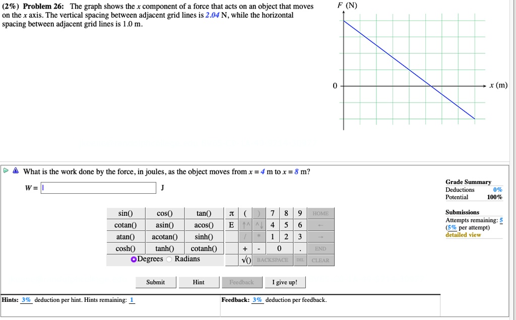 (2%) Problem 26: The graph shows the x component of a force that acts on an object that moves on the x axis. The vertical spacing between adjacent grid lines is 2.04 N, while the horizontal spacing between adjacent grid lines is 1.0 m.

F (N)
0
x (m)

What is the work done by the force, in joules, as the object moves from x = 4 m to x = 8 m?
W = J