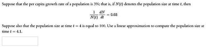 Suppose that the per capita growth rate of a population is 3%; that is, if $N(t)$ denotes the population size at time $t$, then
frac1N(t) fracdNdt = 0.03
Suppose also that the population size at time t = 4 is equal to 100. Use a linear approximation to compute the population size at
time t = 4.1.