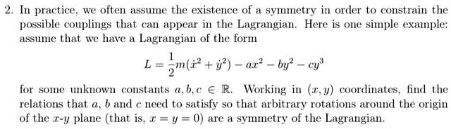 2. In practice, we often assume the existence of a symmetry in order to constrain the possible couplings that can appear in the Lagrangian. Here is one simple example: assume that we have a Lagrangian of the form

    L = (1)/(2)m(ẋ^2 + ẏ^2) - ax^2 - by^2 - cy^3
for some unknown constants a, b, c ∈ℝ. Working in (x, y) coordinates, find the relations that a, b and c need to satisfy so that arbitrary rotations around the origin of the x-y plane (that is, x = y = 0) are a symmetry of the Lagrangian.