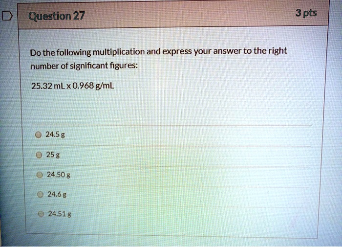 Do the following multiplication and express your answer to the right number of significant figures:
25.32 mL x 0.968 g/mL
24.5 g
25 g
24.50 g
24.6 g
24.51 g