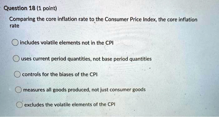 Question 18 (1 point)
Comparing the core inflation rate to the Consumer Price Index, the core inflation
rate
includes volatile elements not in the CPI
uses current period quantities, not base period quantities
controls for the biases of the CPI
measures all goods produced, not just consumer goods
excludes the volatile elements of the CPI
