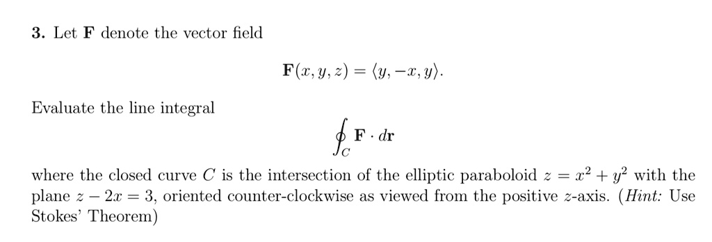 3. Let F denote the vector field
F(x, y, z) = <y, -x, y>.
Evaluate the line integral
integralC F . dr
where the closed curve C is the intersection of the elliptic paraboloid z = x^2 + y^2 with the plane z - 2x = 3, oriented counter-clockwise as viewed from the positive z-axis. (Hint: Use Stokes' Theorem)