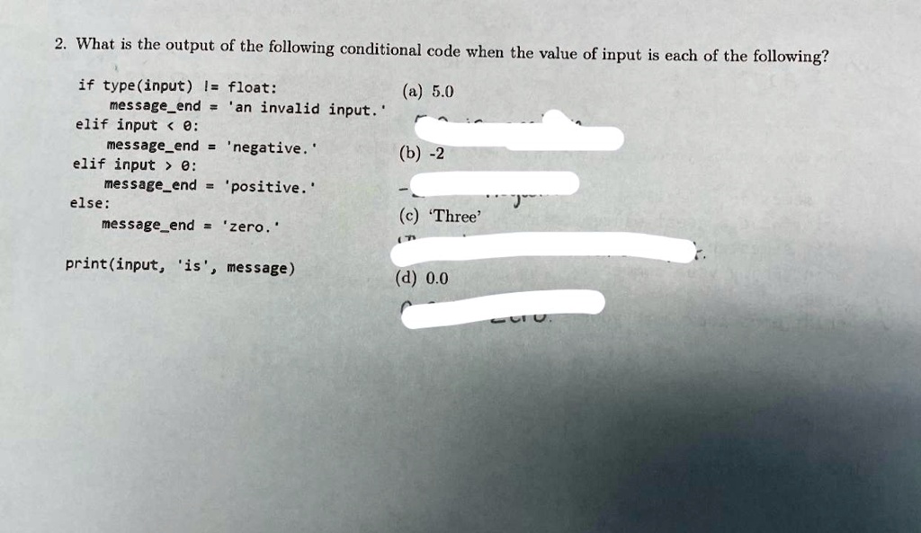2. What is the output of the following conditional code when the value of input is each of the following?
if type(input) != float:
(a) 5.0
messageend = 'an invalid input.'
elif input < 0:
messageend = 'negative.'
(b) -2
elif input > 0:
messageend = 'positive.'
else:
(c) 'Three'
messageend = 'zero.'
print(input, 'is', message)
(d) 0.0