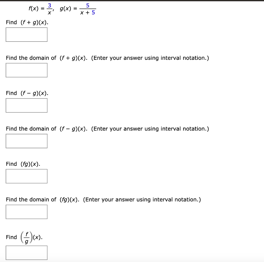 f(x) = frac3x, g(x) = frac5x+5
Find (f + g)(x).
Find the domain of (f + g)(x). (Enter your answer using interval notation.)
Find (f - g)(x).
Find the domain of (f - g)(x). (Enter your answer using interval notation.)
Find (fg)(x).
Find the domain of (fg)(x). (Enter your answer using interval notation.)
Find (fracfg)(x).