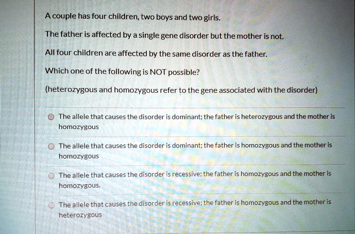 A couple has four children, two boys and two girls.

The father is affected by a single gene disorder but the mother is not.

All four children are affected by the same disorder as the father.

Which one of the following is NOT possible?

(heterozygous and homozygous refer to the gene associated with the disorder)

The allele that causes the disorder is dominant; the father is heterozygous and the mother is homozygous
The allele that causes the disorder is dominant; the father is homozygous and the mother is homozygous
The allele that causes the disorder is recessive; the father is homozygous and the mother is homozygous.
The allele that causes the disorder is recessive; the father is homozygous and the mother is heterozygous