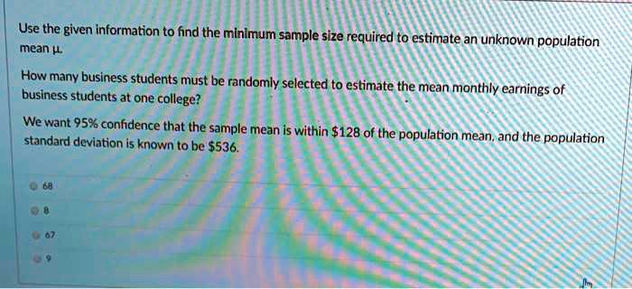 Use the given information to find the minimum sample size required to estimate an unknown population mean ?.
How many business students must be randomly selected to estimate the mean monthly earnings of business students at one college?
We want 95% confidence that the sample mean is within $128 of the population mean, and the population standard deviation is known to be $536.
68
8
67
9