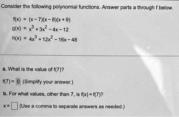 Consider the following polynomial functions. Answer parts a through f below.
f(x) = (x-7)(x-8)(x+9)
g(x) = x^3+3x^2-4x-12
h(x) = 4x^3+12x^2-16x-48
a. What is the value of f(7)?
f(7) = 0 (Simplify your answer.)
b. For what values, other than 7, is f(x) = f(7)?
x =  (Use a comma to separate answers as needed.)