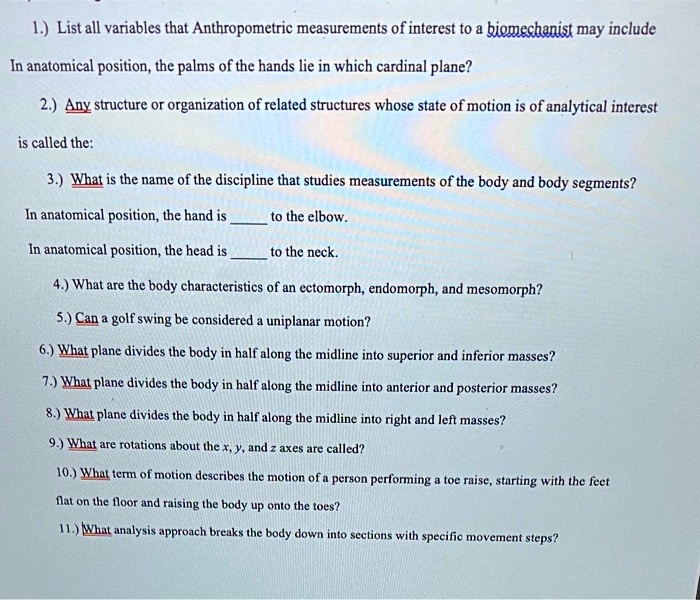 1.) List all variables that Anthropometric measurements of interest to a biomechanist may include
In anatomical position, the palms of the hands lie in which cardinal plane?
2.) Any structure or organization of related structures whose state of motion is of analytical interest
is called the:
3.) What is the name of the discipline that studies measurements of the body and body segments?
In anatomical position, the hand is  to the elbow.
In anatomical position, the head is  to the neck.
4.) What are the body characteristics of an ectomorph, endomorph, and mesomorph?
5.) Can a golf swing be considered a uniplanar motion?
6.) What plane divides the body in half along the midline into superior and inferior masses?
7.) What plane divides the body in half along the midline into anterior and posterior masses?
8.) What plane divides the body in half along the midline into right and left masses?
9.) What are rotations about the x, y, and z axes are called?
10.) What term of motion describes the motion of a person performing a toe raise, starting with the feet
flat on the floor and raising the body up onto the toes?
11.) What analysis approach breaks the body down into sections with specific movement steps?