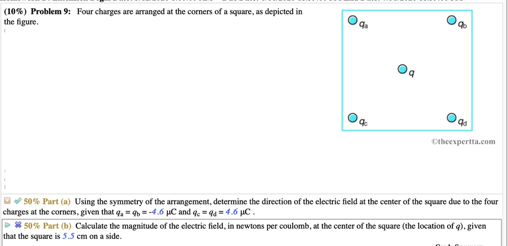 Problem 9: Four charges are arranged at the corners of a square, as depicted in the figure.

Part (a) Using the symmetry of the arrangement, determine the direction of the electric field at the center of the square due to the four charges at the corners, given that qa = qb = -4.6 ?C and qc = qd = 4.6 ?C .

Part (b) Calculate the magnitude of the electric field, in newtons per coulomb, at the center of the square (the location of q), given that the square is 5.5 cm on a side.