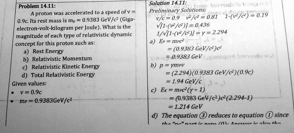 Problem 14.11:
A proton was accelerated to a speed of v = 0.9c. Its rest mass is mp = 0.9383 GeV/c² (Giga-electron-volt-kilogram per Joule). What is the magnitude of each type of relativistic dynamic concept for this proton such as:
a) Rest Energy
b) Relativistic Momentum
c) Relativistic Kinetic Energy
d) Total Relativistic Energy
Given values:
• v = 0.9c
• mp = 0.9383GeV/c²

Solution 14.11:
Preliminary Solutions:
v/c = 0.9 v²/c² = 0.81 1-(v²/c²) = 0.19
?[1-(v²/c²)] = 0.436
1/?[1-(v²/c²)] = ? = 2.294
a) EP = mp c²
= (0.9383 GeV/c²)c²
= 0.9383 GeV
b) p = ?mpv
= (2.294)(0.9383 GeV/c²)(0.9c)
= 1.94 GeV/c
c) Ek = mpc²(? - 1)
= (0.9383 GeV/c²)c²(2.294-1)
= 1.214 GeV
d) The equation ? reduces to equation ? since the "pc" part is zero (0). Answer is also the