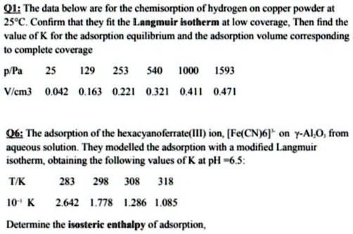 Q1: The data below are for the chemisorption of hydrogen on copper powder at 25°C. Confirm that they fit the Langmuir isotherm at low coverage, Then find the value of K for the adsorption equilibrium and the adsorption volume corresponding to complete coverage
p/Pa 25 129 253 540 1000 1593
V/cm3 0.042 0.163 0.221 0.321 0.411 0.471
Q6: The adsorption of the hexacyanoferrate(III) ion, [Fe(CN)6]3- on ?-Al2O3 from aqueous solution. They modelled the adsorption with a modified Langmuir isotherm, obtaining the following values of K at pH =6.5:
T/K 283 298 308 318
10-1 K 2.642 1.778 1.286 1.085
Determine the isosteric enthalpy of adsorption,