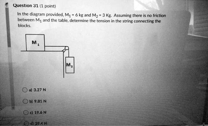 Question 31 (1 point)
In the diagram provided, M1 = 6 kg and M2 = 3 Kg. Assuming there is no friction
between M1 and the table, determine the tension in the string connecting the
blocks.
a) 3.27 N
b) 9.81 N
c) 19.6 N
d) 29.4 N