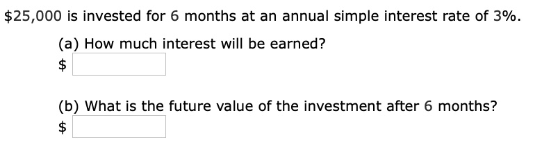 25,000 is invested for 6 months at an annual simple interest rate of 3%.
(a) How much interest will be earned?
(b) What is the future value of the investment after 6 months?
