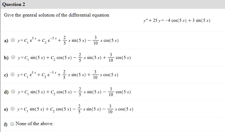 Give the general solution of the differential equation
y” + 25 y = -4 cos(5 x) + 3 sin(5 x)
a) y = C1 e^5 x + C2 e^-5 x + 2/5 x sin(5 x) - 3/10 x cos(5 x)
b) y = C1 sin(5 x) + C2 cos(5 x) - 2/5 x sin(5 x) + 3/10 cos(5 x)
c) y = C1 e^5 x + C2 e^-5 x + 2/5 x sin(5 x) + 3/10 x cos(5 x)
d) y = C1 sin(5 x) + C2 cos(5 x) - 2/5 x sin(5 x) - 3/10 cos(5 x)
e) y = C1 sin(5 x) + C2 cos(5 x) - 2/5 x sin(5 x) - 3/10 x cos(5 x)
f) None of the above.